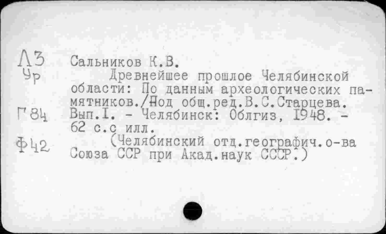 ﻿№
ур

Сальников К.В.
Древнейшее прошлое Челябинской области: По данным археологических па мятников./Под общ.ред.В.С.Старцева. Вып.1. - Челябинск: Облгиз, 1948. -62 с.с илл.
(Челябинский отд.география.о-ва Союза ССР при Акад.наук СССР.)